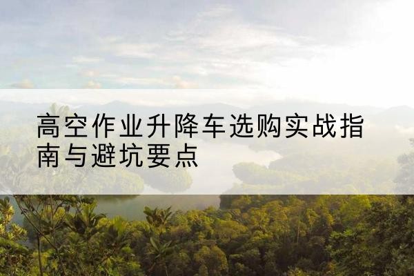 禄劝升降车怎么选-高空作业升降车选购实战指南与避坑要点