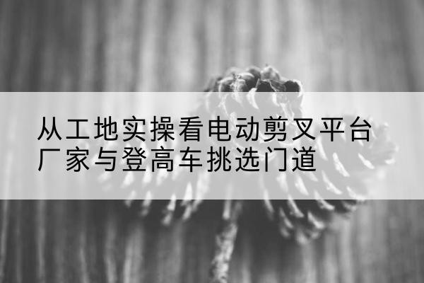禄劝电动剪叉升降平台厂家-从工地实操看电动剪叉平台厂家与登高车挑选门道