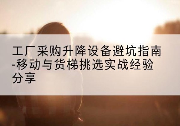 禄劝移动式升降机怎么选-工厂采购升降设备避坑指南-移动与货梯挑选实战经验分享