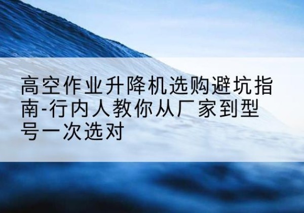 禄劝升降平台厂家-高空作业升降机选购避坑指南-行内人教你从厂家到型号一次选对