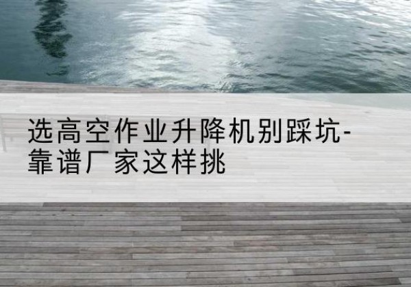 禄劝剪叉式升降机厂家-选高空作业升降机别踩坑-靠谱厂家这样挑