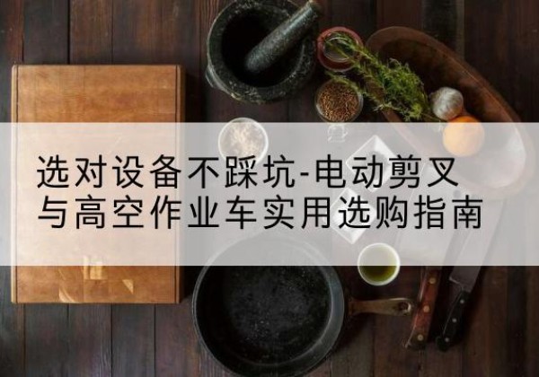 禄劝电动剪叉升降平台怎么选-选对设备不踩坑-电动剪叉与高空作业车实用选购指南