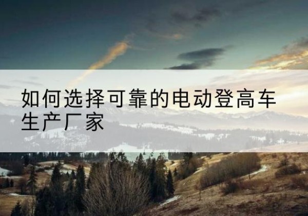禄劝电动登高车厂家-如何选择可靠的电动登高车生产厂家
