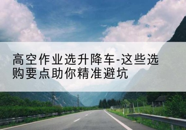 禄劝升降车厂家-高空作业选升降车-这些选购要点助你*避坑