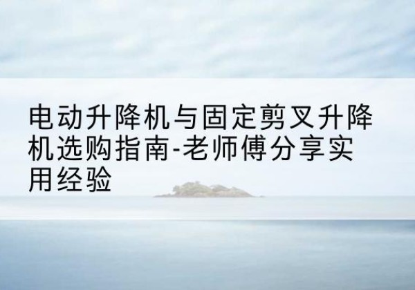 禄劝电动升降机怎么选-电动升降机与固定剪叉升降机选购指南-老师傅分享实用经验