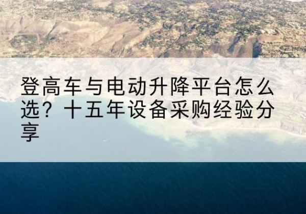 禄劝登高车厂家厂家-登高车与电动升降平台怎么选？十五年设备采购经验分享
