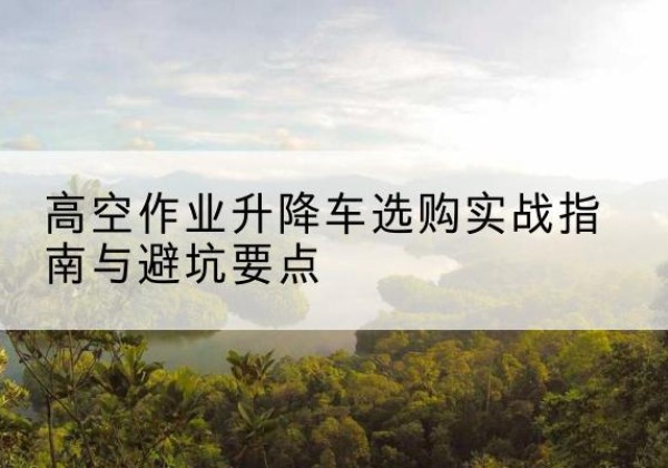 禄劝升降车怎么选-高空作业升降车选购实战指南与避坑要点