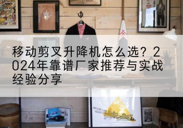 禄劝升降平台厂家推荐-移动剪叉升降机怎么选？2024年靠谱厂家推荐与实战经验分享