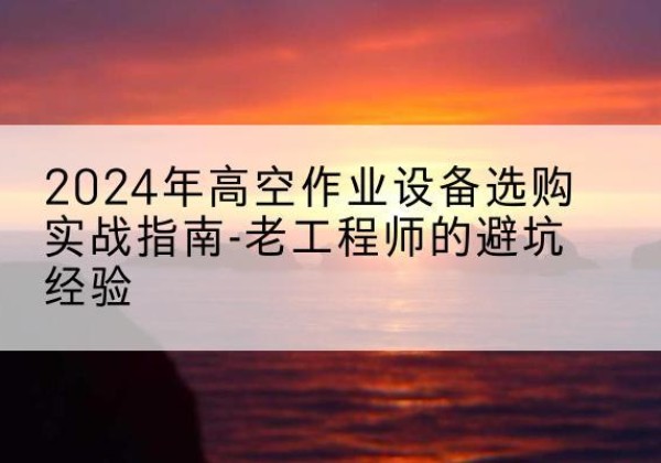 禄劝高空作业升降机厂家推荐-2024年高空作业设备选购实战指南-老工程师的避坑经验