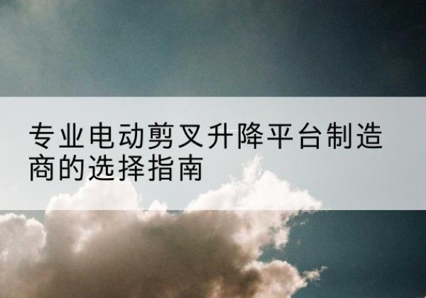 禄劝电动剪叉升降平台厂家-专业电动剪叉升降平台制造商的选择指南